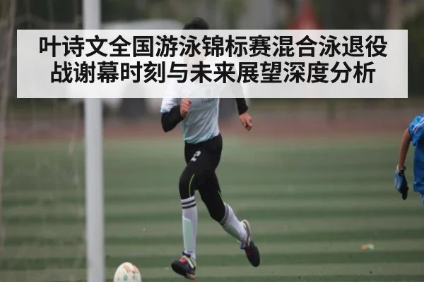 叶诗文全国游泳锦标赛混合泳退役战谢幕时刻与未来展望深度分析